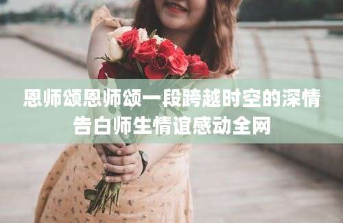恩师颂恩师颂一段跨越时空的深情告白师生情谊感动全网