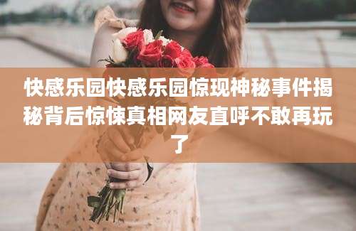 快感乐园快感乐园惊现神秘事件揭秘背后惊悚真相网友直呼不敢再玩了