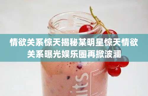 情欲关系惊天揭秘某明星惊天情欲关系曝光娱乐圈再掀波澜