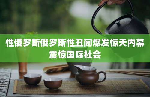 性俄罗斯俄罗斯性丑闻爆发惊天内幕震惊国际社会