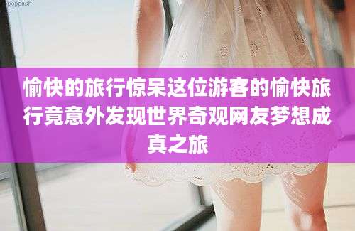 愉快的旅行惊呆这位游客的愉快旅行竟意外发现世界奇观网友梦想成真之旅