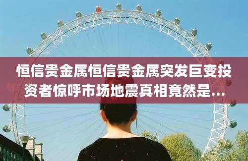 恒信贵金属恒信贵金属突发巨变投资者惊呼市场地震真相竟然是...