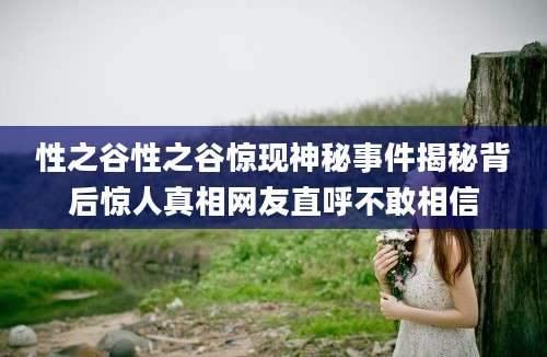 性之谷性之谷惊现神秘事件揭秘背后惊人真相网友直呼不敢相信