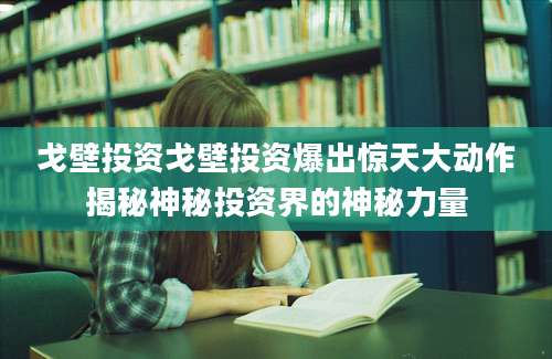戈壁投资戈壁投资爆出惊天大动作揭秘神秘投资界的神秘力量