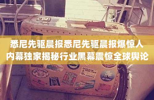 悉尼先驱晨报悉尼先驱晨报爆惊人内幕独家揭秘行业黑幕震惊全球舆论