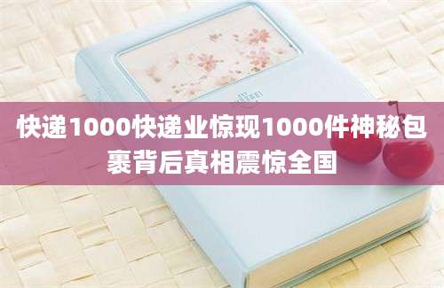 快递1000快递业惊现1000件神秘包裹背后真相震惊全国