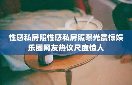 性感私房照性感私房照曝光震惊娱乐圈网友热议尺度惊人