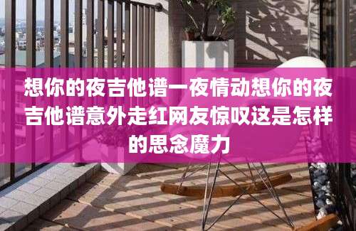想你的夜吉他谱一夜情动想你的夜吉他谱意外走红网友惊叹这是怎样的思念魔力