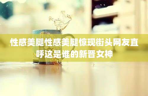 性感美腿性感美腿惊现街头网友直呼这是谁的新晋女神