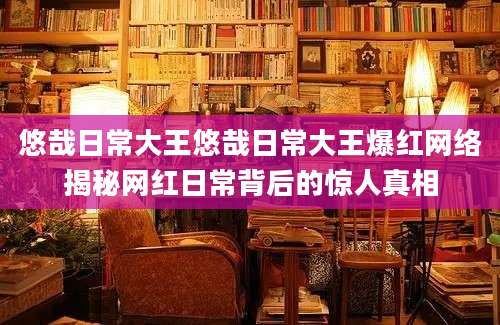 悠哉日常大王悠哉日常大王爆红网络揭秘网红日常背后的惊人真相