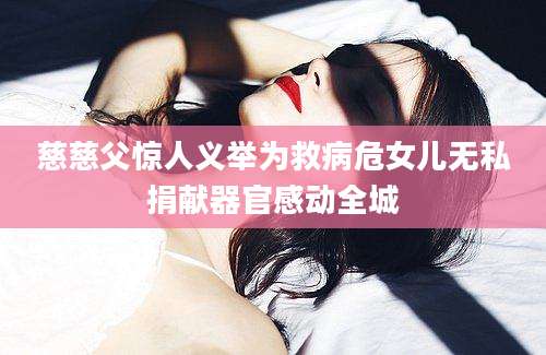 慈慈父惊人义举为救病危女儿无私捐献器官感动全城