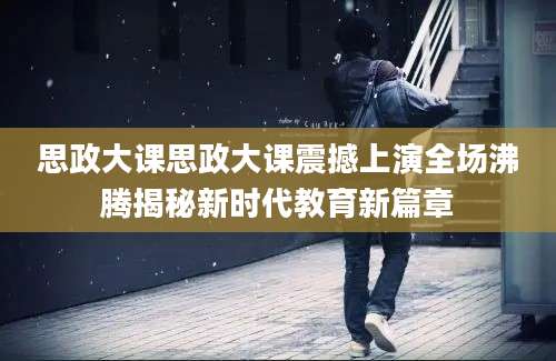 思政大课思政大课震撼上演全场沸腾揭秘新时代教育新篇章
