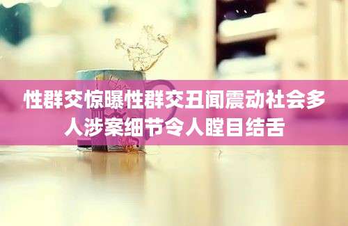 性群交惊曝性群交丑闻震动社会多人涉案细节令人瞠目结舌