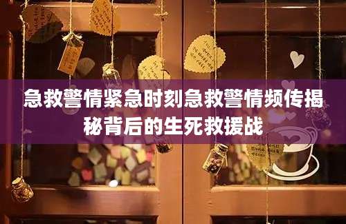 急救警情紧急时刻急救警情频传揭秘背后的生死救援战