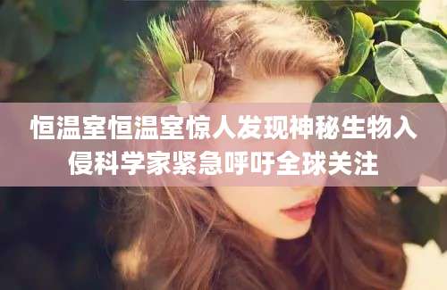 恒温室恒温室惊人发现神秘生物入侵科学家紧急呼吁全球关注