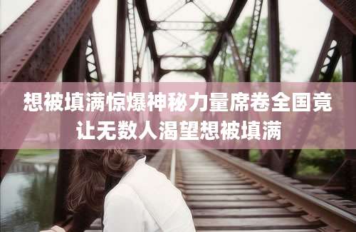 想被填满惊爆神秘力量席卷全国竟让无数人渴望想被填满