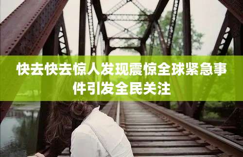 快去快去惊人发现震惊全球紧急事件引发全民关注