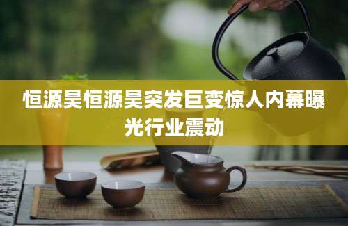 恒源昊恒源昊突发巨变惊人内幕曝光行业震动
