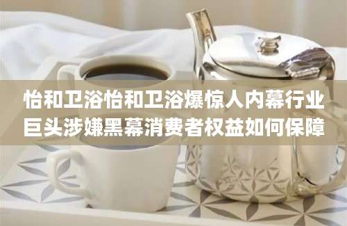怡和卫浴怡和卫浴爆惊人内幕行业巨头涉嫌黑幕消费者权益如何保障