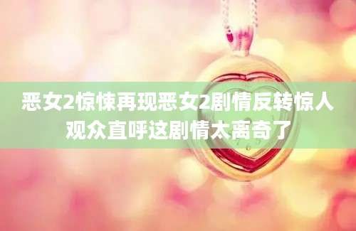 恶女2惊悚再现恶女2剧情反转惊人观众直呼这剧情太离奇了