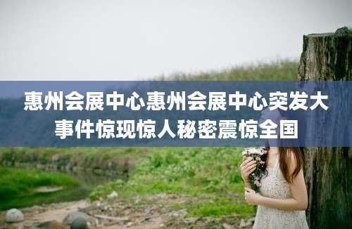 惠州会展中心惠州会展中心突发大事件惊现惊人秘密震惊全国
