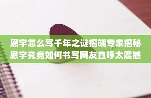 恩字怎么写千年之谜揭晓专家揭秘恩字究竟如何书写网友直呼太震撼
