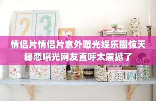 情侣片情侣片意外曝光娱乐圈惊天秘恋曝光网友直呼太震撼了