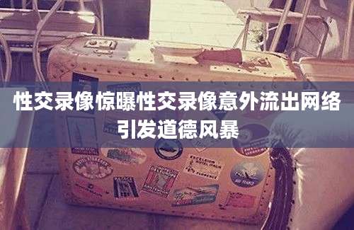 性交录像惊曝性交录像意外流出网络引发道德风暴
