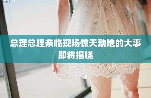 总理总理亲临现场惊天动地的大事即将揭晓