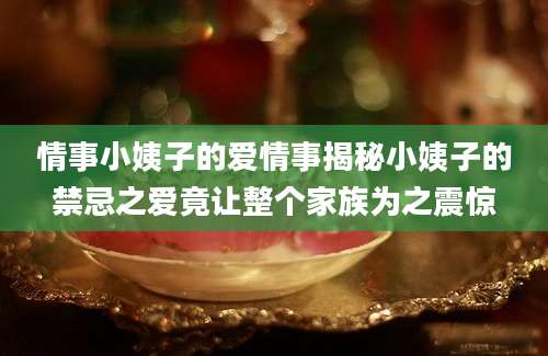 情事小姨子的爱情事揭秘小姨子的禁忌之爱竟让整个家族为之震惊
