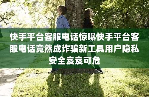 快手平台客服电话惊曝快手平台客服电话竟然成诈骗新工具用户隐私安全岌岌可危
