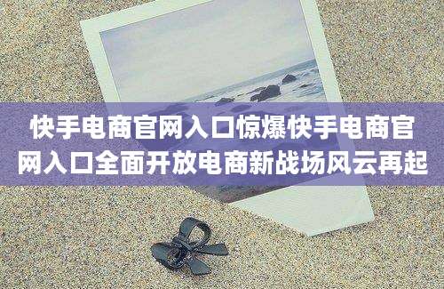 快手电商官网入口惊爆快手电商官网入口全面开放电商新战场风云再起
