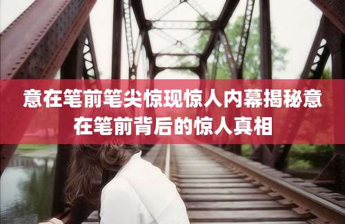 意在笔前笔尖惊现惊人内幕揭秘意在笔前背后的惊人真相