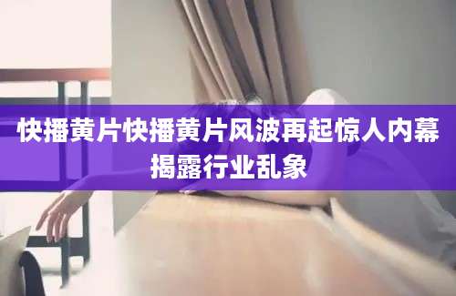 快播黄片快播黄片风波再起惊人内幕揭露行业乱象