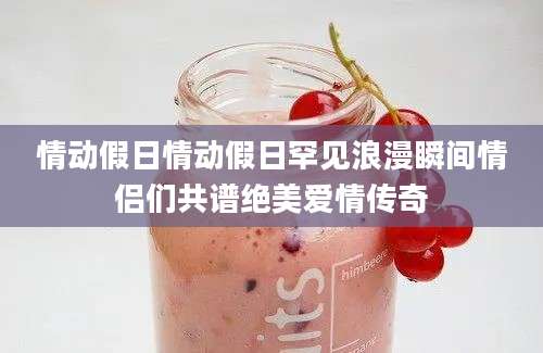 情动假日情动假日罕见浪漫瞬间情侣们共谱绝美爱情传奇