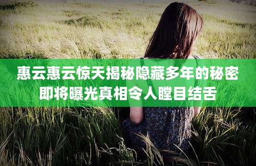 惠云惠云惊天揭秘隐藏多年的秘密即将曝光真相令人瞠目结舌