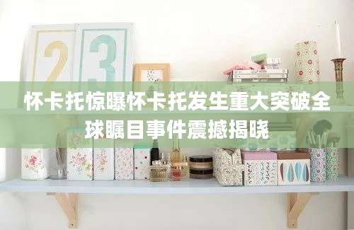 怀卡托惊曝怀卡托发生重大突破全球瞩目事件震撼揭晓