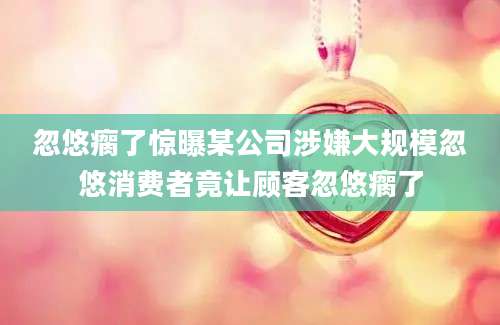 忽悠瘸了惊曝某公司涉嫌大规模忽悠消费者竟让顾客忽悠瘸了