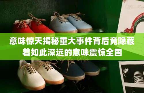 意味惊天揭秘重大事件背后竟隐藏着如此深远的意味震惊全国