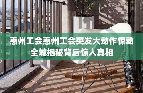 惠州工会惠州工会突发大动作惊动全城揭秘背后惊人真相
