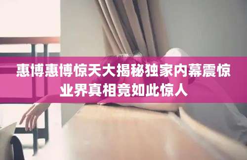 惠博惠博惊天大揭秘独家内幕震惊业界真相竟如此惊人