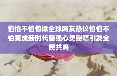 怕怕不怕惊爆全球网友热议怕怕不怕竟成新时代最强心灵慰藉引发全民共鸣