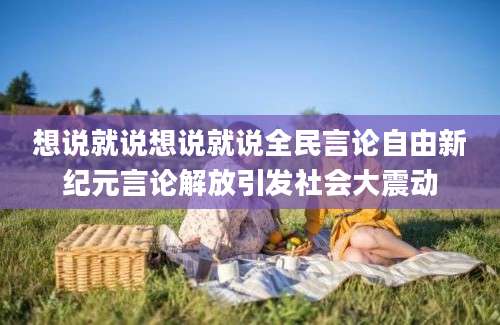 想说就说想说就说全民言论自由新纪元言论解放引发社会大震动