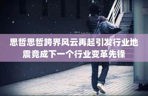 思哲思哲跨界风云再起引发行业地震竟成下一个行业变革先锋
