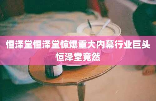 恒泽堂恒泽堂惊爆重大内幕行业巨头恒泽堂竟然