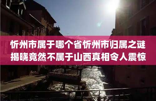 忻州市属于哪个省忻州市归属之谜揭晓竟然不属于山西真相令人震惊
