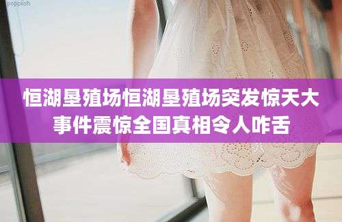 恒湖垦殖场恒湖垦殖场突发惊天大事件震惊全国真相令人咋舌