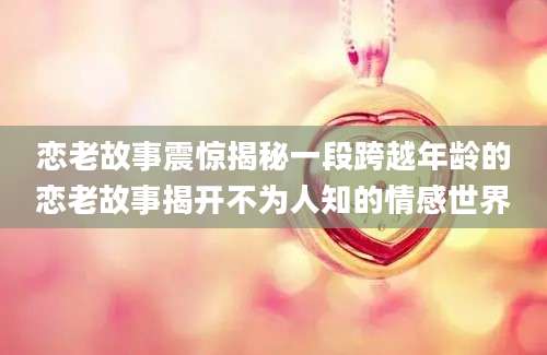 恋老故事震惊揭秘一段跨越年龄的恋老故事揭开不为人知的情感世界