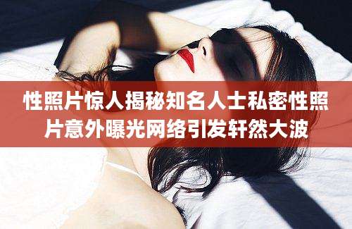 性照片惊人揭秘知名人士私密性照片意外曝光网络引发轩然大波