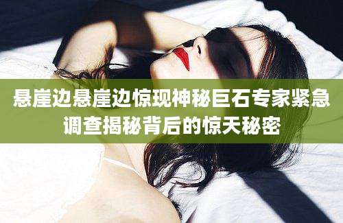 悬崖边悬崖边惊现神秘巨石专家紧急调查揭秘背后的惊天秘密